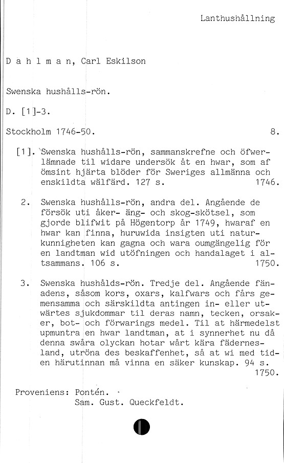  ﻿Lanthushållning
Dahlman, Carl Eskilson
Swenska hushålls-rön.
D. [1]-3.
Stockholm 1746-50.	8.
[1]. 'Swenska hushålls-rön, sammanskrefne och öfwer-
lämnade til widare undersök åt en hwar, som af
ömsint hjärta blöder för Sweriges allmänna och
enskildta wälfärd.	127 s.	1746.
2.	Swenska hushålls-rön, andra del. Angående de
försök uti åker- äng- och skog-skötsel, som
gjorde blifwit på Högentorp år 1749, hwaraf en
hwar kan finna, huruwida insigten uti natur-
kunnigheten kan gagna och wara oumgängelig för
en landtman wid utöfningen och handalaget i al-
tsammans. 106 s.	1750.
3.	Swenska hushålds-rön. Tredje del. Angående fän-
adens, såsom kors, oxars, kalfwars och fårs ge-
mensamma och särskildta antingen in- eller ut-
wärtes sjukdommar til deras namn, tecken, orsak-
er, bot- och förwarings medel. Til at härmedelst
upmuntra en hwar landtman, at i synnerhet nu då
denna swåra olyckan hotar wårt kära fädernes-
land, utröna des beskaffenhet, så at wi med tid-
en härutinnan må vinna en säker kunskap. 94 s.
1750.
Proveniens: Pontén. *
Sam. Gust. Queckfeldt.